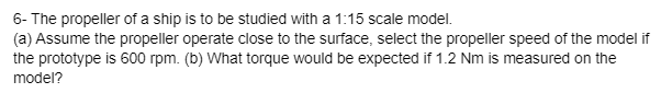 6- The propeller of a ship is to be studied with a 1:15 scale model.
(a) Assume the propeller operate close to the surface, select the propeller speed of the model if
the prototype is 600 rpm. (b) What torque would be expected if 1.2 Nm is measured on the
model?