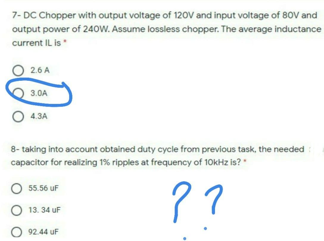 7- DC Chopper with output voltage of 120V and input voltage of 80V and
output power of 240W. Assume lossless chopper. The average inductance
current IL is *
2.6 A
3.0A
4.3A
8- taking into account obtained duty cycle from previous task, the needed :
capacitor for realizing 1% ripples at frequency of 10kHz is? *
??
55.56 uF
O 13. 34 uF
92.44 uF
