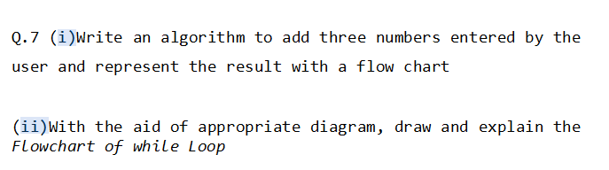 Q.7 (i)Write an algorithm to add three numbers entered by the
user and represent the result with a flow chart
(ii)With the aid of appropriate diagram, draw and explain the
Flowchart of while Loop
