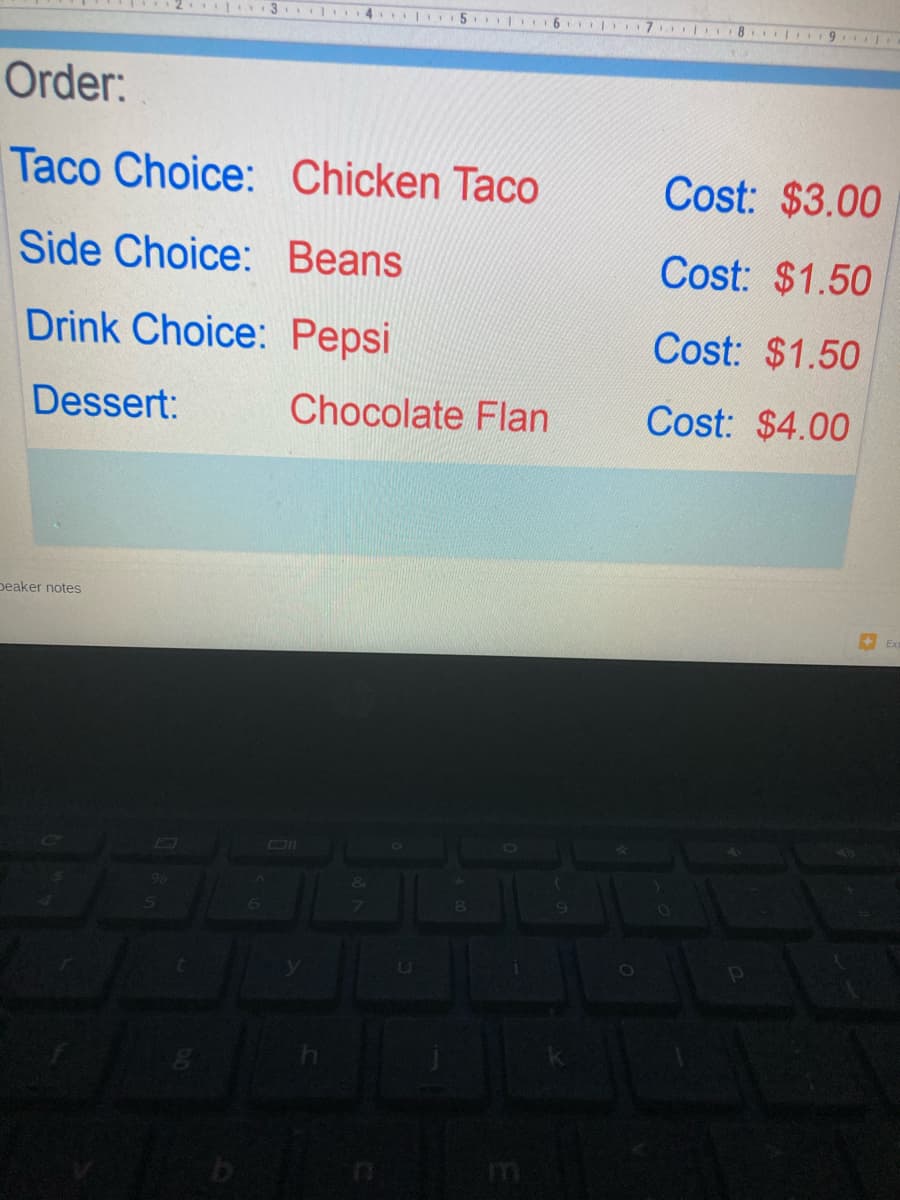 | 14
| 5. 16
| 7 8 9
Order:
Taco Choice: Chicken Taco
Cost: $3.00
Side Choice: Beans
Cost: $1.50
Drink Choice: Pepsi
Cost: $1.50
Dessert:
Chocolate Flan
Cost: $4.00
peaker notes
Ex
