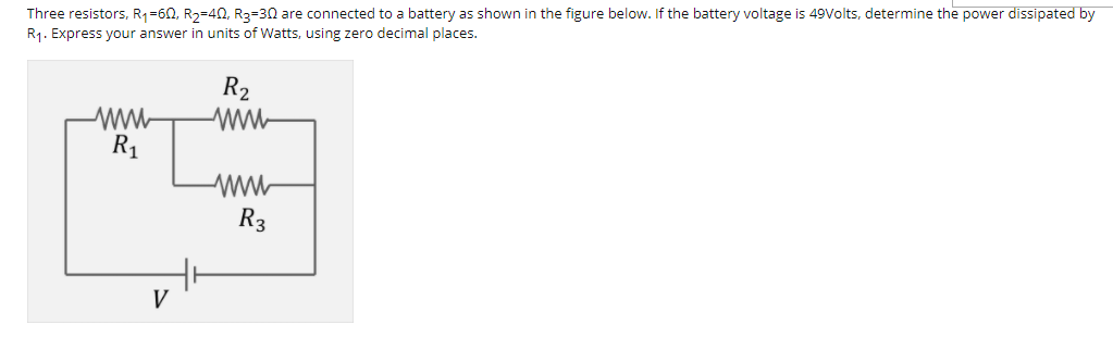 Three resistors, R1=60, R2=40, R3=30 are connected to a battery as shown in the figure below. If the battery voltage is 49Volts, determine the power dissipated by
R1. Express your answer in units of Watts, using zero decimal places.
R2
R1
R3
V
