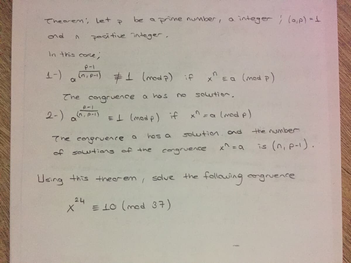 Theorem', let p
be aprime number, a integer (ap) -
nd
pocitive integer.
In this cose;
d! (¿ pau) T
Ea (mod p)
メ
solution.
The congruence a hos
2-) . p-)
E1 (mad p) if
x^ =a lmod p)
the number
hos a
solution. ond
てne congrueへce
is (n, p-1).
of soutions of the
congruence
Using this theerem , solve the follawing congruence
24
E 10 (med 37)
