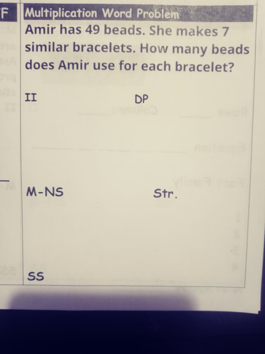 F Multiplication Word Problem
Amir has 49 beads. She makes 7
similar bracelets. How many beads
does Amir use for each bracelet?
II
DP
M-NS
Str.
SS
