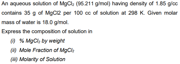 An aqueous solution of MgCl2 (95.211 g/mol) having density of 1.85 g/cc
contains 35 g of MgCl2 per 100 cc of solution at 298 K. Given molar
mass of water is 18.0 g/mol.
Express the composition of solution in
(1) % MgCl2 by weight
(ii) Mole Fraction of MgCl2
(iii) Molarity of Solution
