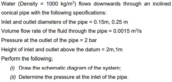 Water (Density = 1000 kg/m³) flows downwards through an inclined
conical pipe with the following specifications:
Inlet and outlet diameters of the pipe = 0.15m, 0.25 m
Volume flow rate of the fluid through the pipe = 0.0015 m³/s
Pressure at the outlet of the pipe = 2 bar
Height of inlet and outlet above the datum = 2m, 1m
Perform the following;
(i) Draw the schematic diagram of the system;
(ii) Determine the pressure at the inlet of the pipe.
