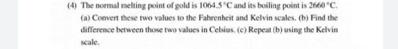 (4) The normal melting point of gold is 1064.5 °C and its boiling point is 2660 °C.
(a) Convert these two values to the Fahrenheit and Kelvin scales. (b) Find the
difference between those two values in Celsius. (c) Repeat (b) using the Kelvin
scale.

