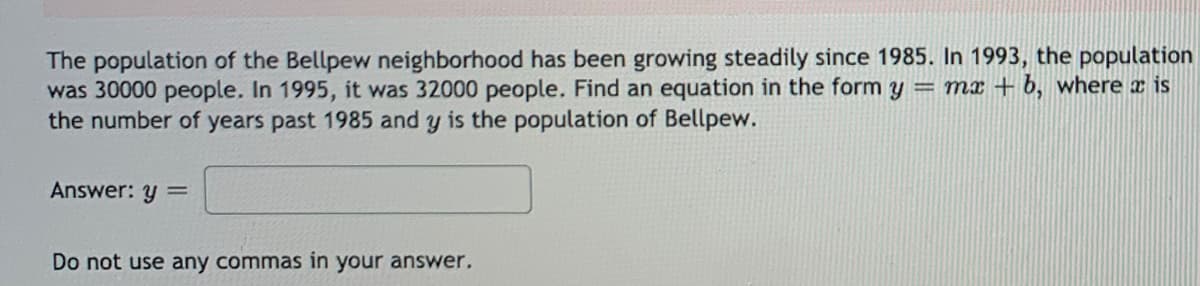 The population of the Bellpew neighborhood has been growing steadily since 1985. In 1993, the population
was 30000 people. In 1995, it was 32000 people. Find an equation in the form y
the number of years past 1985 and y is the population of Bellpew.
= mr + 6, where x is
Answer: y =
Do not use any commas in your answer.
