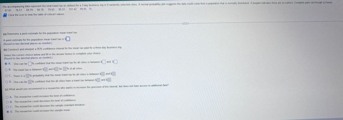 The accompanying data represent the total travel tax (in dollars) for a 3-day business trip in 8 randomly selected cities. A normal probability plot suggests the data could come from a population that is normally distributed. A boxplot indicates there are no outliers. Complete parts (a) through (c) below.
67.81
69.79
78.51
84.78 79.63
101.42
85.01
99.05
Click the icon to view the table of critical t-values.
(a) Determine a point estimate for the population mean travel tax.
A point estimate for the population mean travel tax is $
(Round to two decimal places as needed.)
(b) Construct and interpret a 95% confidence interval for the mean tax paid for a three-day business trip.
Select the correct choice below and fill in the answer boxes to complete your choice.
(Round to two decimal places as needed.)
and S
O A. One can be
OB. The travel tax is between S
OC. There is a
% confident that the mean travel tax for all cities is between $
% of all cities.
for
and S
% probability that the mean travel tax for all cities is between
and S
and $
OD. One can be
% confident that the all cities have a travel tax between $
(c) What would you recommend to a researcher who wants to increase the precision of the interval, but does not have access to additional data?
OA. The researcher could increase the level of confidence,
OB. The researcher could decrease the level of confidence.
O C. The researcher could decrease the sample standard deviation.
D. The researcher could increase the sample mean.