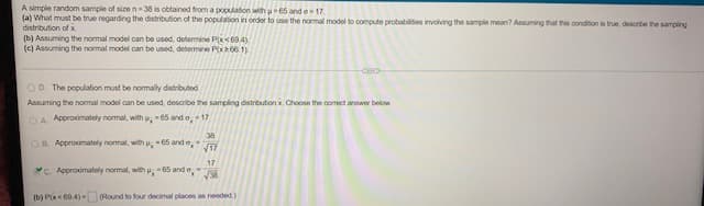 A simple random sample of size n-38 is obtained from a population with u-65 and 17.
(a) What must be true regarding the distribution of the population in order to use the normal model to compute probabilities involving the sample mean? Assuming that this condition is true, describe the sampling
distribution of x
(b) Assuming the normal model can be used, determine P(x694)
(c) Assuming the normal model can be used, determine P(x266.1)
OD. The population must be normally distributed
Assuming the normal model can be used, describe the sampling distribution x. Choose the correct answer below
OA Approximately normal, with ; -65 and o; -17
38
OB Approximately normal, with p; 65 ande,
√17
C. Approximately normal, with p; -65 and
17
√38
(b) P(x<60.4)-
(Round to four decimal places as needed)