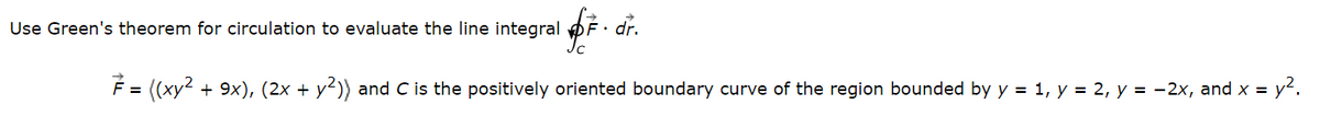 Use Green's theorem for circulation to evaluate the line integral F. dr.
7 = ((xy² + 9x), (2x + y²)) and C is the positively oriented boundary curve of the region bounded by y = 1, y = 2, y = −2x, and x = y².