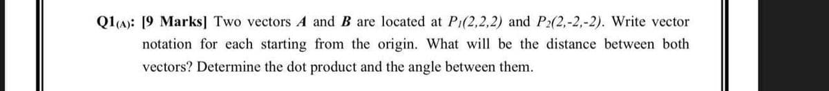 Q1(A): [9 Marks] Two vectors A and B are located at P1(2,2,2) and P2(2,-2,-2). Write vector
notation for each starting from the origin. What will be the distance between both
vectors? Determine the dot product and the angle between them.