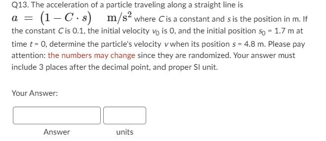 Q13. The acceleration of a particle traveling along a straight line is
a = (1-C.s) m/s2 where Cis a constant and s is the position in m. If
the constant Cis 0.1, the initial velocity vo is 0, and the initial position so = 1.7 m at
time t = 0, determine the particle's velocity v when its position s = 4.8 m. Please pay
attention: the numbers may change since they are randomized. Your answer must
include 3 places after the decimal point, and proper Sl unit.
Your Answer:
Answer
units