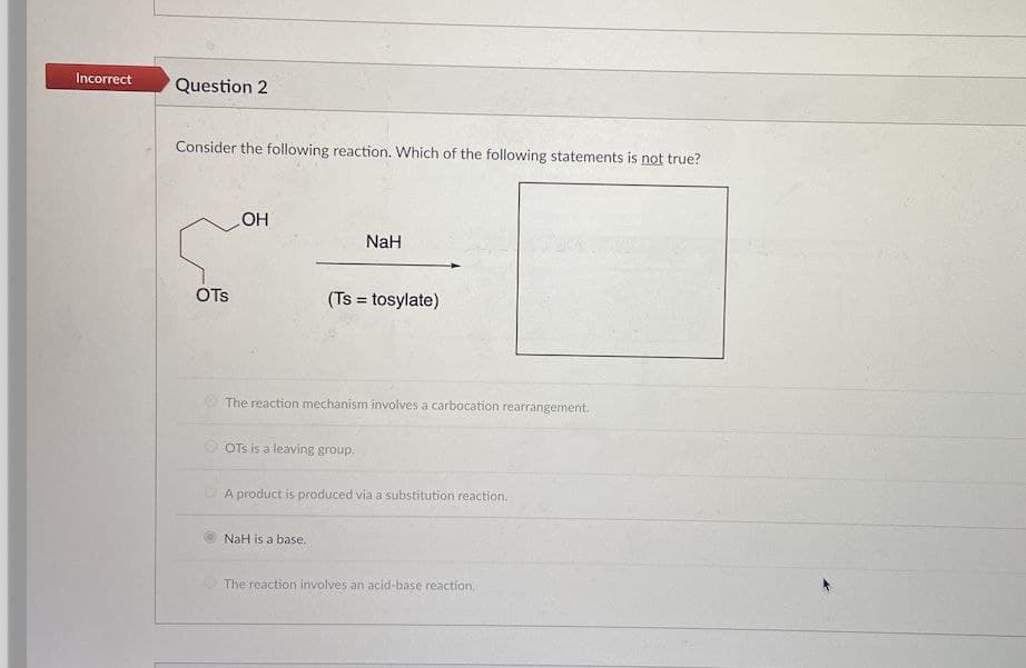 Incorrect
Question 2
Consider the following reaction. Which of the following statements is not true?
OH
NaH
OTs
(Ts = tosylate)
The reaction mechanism involves a carbocation rearrangement.
OTs is a leaving group.
A product is produced via a substitution reaction.
NaH is a base.
The reaction involves an acid-base reaction.
