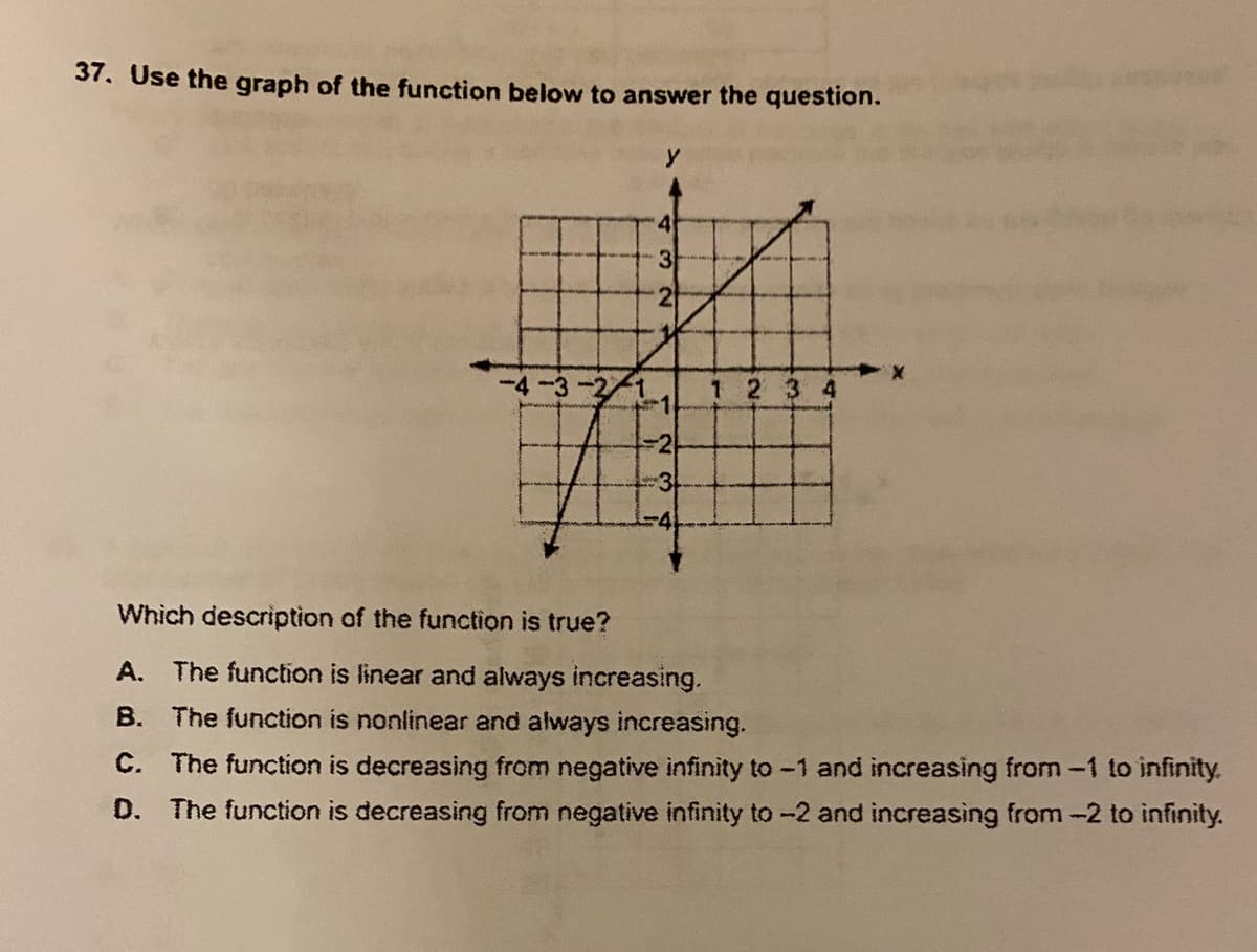 37. Use the graph of the function below to answer the question.
4
-4-3
1 2 3 4
3
Which description of the function is true?
A. The function is linear and always increasing.
B. The function is nonlinear and always increasing.
C. The function is decreasing from negative infinity to -1 and increasing from -1 to infinity.
D. The function is decreasing from negative infinity to -2 and increasing from -2 to infinity.
