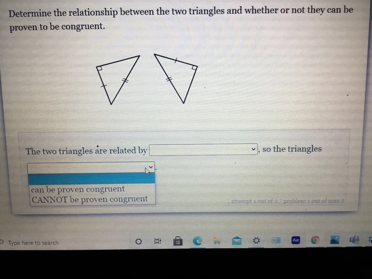 **Question:**
Determine the relationship between the two triangles and whether or not they can be proven to be congruent.

**Diagram Explanation:**
The image shows two triangles with sides marked with congruent hash marks that indicate equal lengths. The left triangle has a right angle marked by a small square at the angle.

**Answer Section:**
**The two triangles are related by:**
- (Dropdown menu with options):
  - can be proven congruent
  - CANNOT be proven congruent

**Additional Notes:**
- The problem referenced is "attempt 1 out of 2 / problem 1 out of max 2."