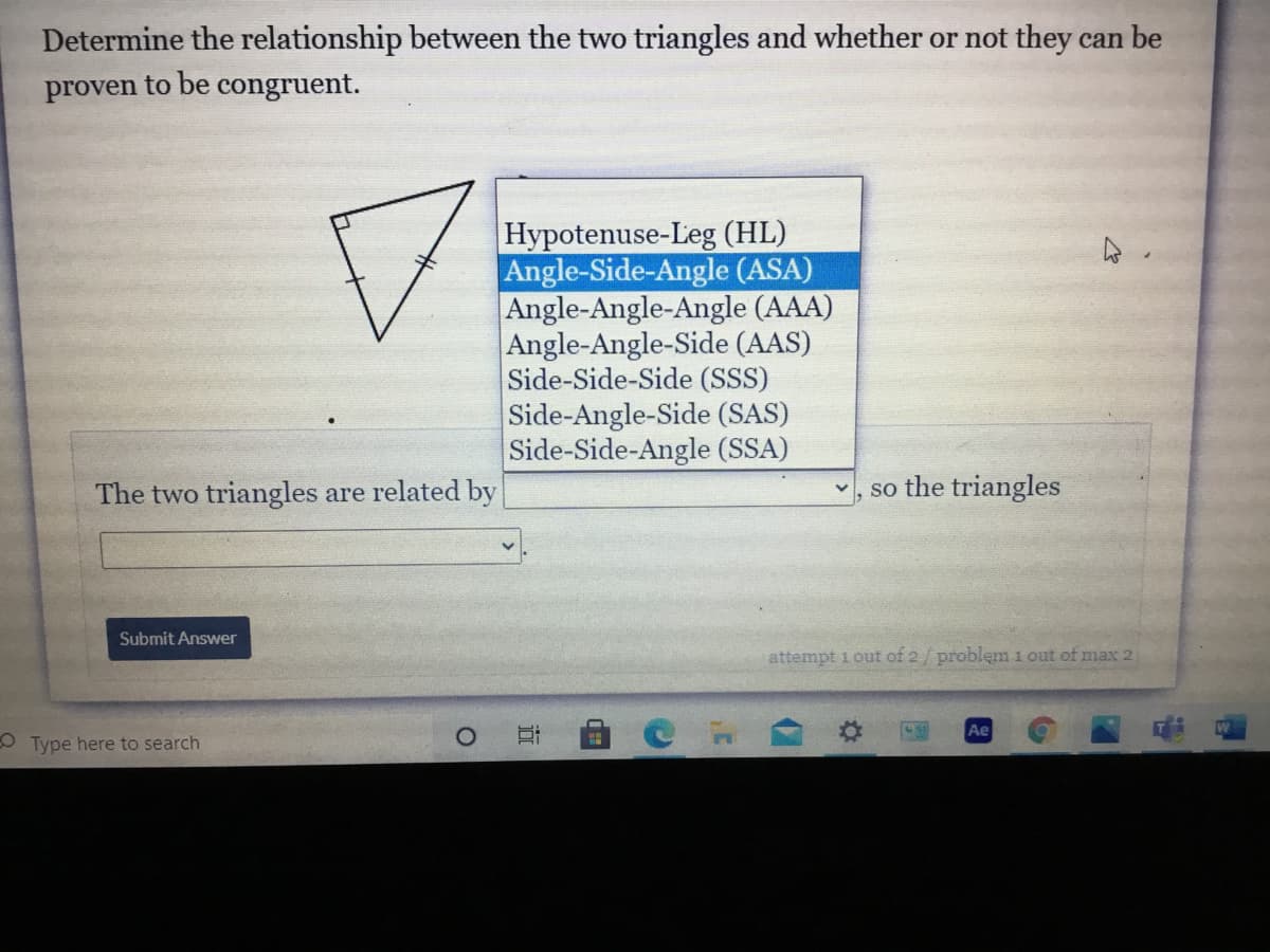 ## Triangle Relationship and Congruence Determination

### Task:
Determine the relationship between the two triangles and whether or not they can be proven to be congruent.

### Explanation:
The provided image shows a dropdown menu with different congruence theorems and a diagram of two triangles.

### Diagram Description:
The diagram consists of two triangles that are shown to have congruent markings. The first triangle appears to be a right triangle with two congruent sides marked by a single hash mark.

### Dropdown Menu Options:
The dropdown menu contains several options for congruence conditions:
- **Hypotenuse-Leg (HL)**
- **Angle-Side-Angle (ASA)**
- **Angle-Angle-Angle (AAA)**
- **Angle-Angle-Side (AAS)**
- **Side-Side-Side (SSS)**
- **Side-Angle-Side (SAS)**
- **Side-Side-Angle (SSA)**

### User Input Section:
A prompt is given to the user:
*The two triangles are related by*
A space is provided for the user to select the congruence condition from the dropdown menu, followed by the statement:
*so the triangles*

### Submission:
The user is prompted to "Submit Answer" by clicking a button.

### Answer Explanation:
To complete this task, analyze the given diagram and the information about the congruence theorems. Based on the given information, select the appropriate congruence condition (e.g., ASA) and state whether the triangles can be proven to be congruent.

---

**Example:** If the triangles have two angles and the included side marked as congruent, you would select "Angle-Side-Angle (ASA)" and conclude that the triangles *are* congruent.