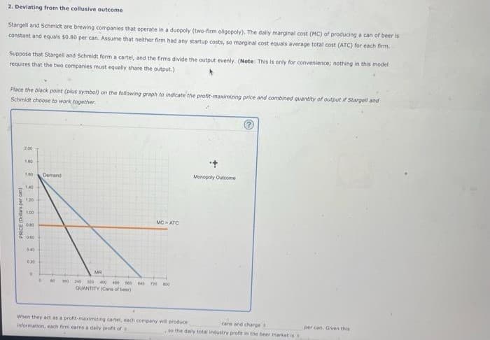 2. Deviating from the collusive outcome
Stargell and Schmidt are brewing companies that operate in a duopoly (two-firm oligopoly). The daily marginal cost (MC) of producing a can of beer is
constant and equals $0.80 per can. Assume that neither firm had any startup costs, so marginal cost equals average total cost (ATC) for each firm.
Suppose that Stargell and Schmidt form a cartel, and the firms divide the output evenly. (Note: This is only for convenience; nothing in this model
requires that the two companies must equally share the output.)
Place the black point (plus symbol) on the following graph to indicate the profit-maximizing price and combined quantity of output if Stargell and
Schmidt choose to work together.
PRICE (Dollars per can
2.00
1.00
1.00
1.40
1:20
1:00
0.40
050
0.40
020
D
Demand
MC = ATC
MR
1 BO 160 340 300 400 400 500 40 720 800
QUANTITY (Cans of beer)
When they act as a profit-maximizing cartel, each company will produce
information, each firm earns a daily profit of
Monopoly Outcome
cans and charges
so the daily total industry profit in the beer market is s
per can. Given this