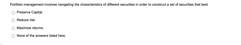 Portfolio management involves navigating the characteristics of different securities in order to construct a set of securities that best
Preserve Capital.
Reduce risk.
Maximize returns.
None of the answers listed here.