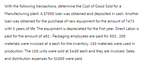 With the following transactions, determine the Cost of Good Sold for a
Manufacturing plant. A $7000 loan was obtained and deposited in cash. Another
loan was obtained for the purchase of new equipment for the amount of 7473
with 5 years of life. The equipment is depreciated for the first year. Direct Labor is
paid for the amount of 482. Packaging employees are paid for 853. 200
materials were invoiced at 4 each for the inventory. 150 materials were used in
production. The 150 units were sold at $4.00 each and they are invoiced. Sales
and distribution expenses for $1000 were paid.