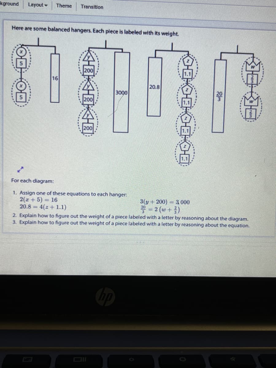 kground
Layout -
Theme
Transition
Here are some balanced hangers. Each piece is labeled with its weight.
20.8
3000
For each diagram:
1. Assign one of these equations to each hanger:
2(z + 5) = 16
20.8 = 4(z + 1.1)
3(y+200)= 3 000
2 (w+4)
2. Explain how to figure out the weight of a piece labeled with a letter by reasoning about the diagram.
3. Explain how to figure out the weight of a piece labeled with a letter by reasoning about the equation.
****..
公園國一國
