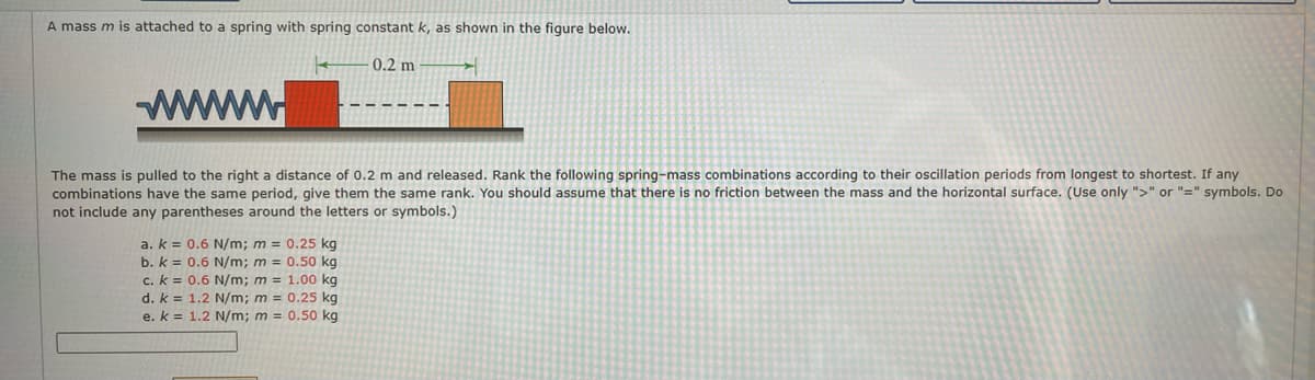 A mass m is attached to a spring with spring constant k, as shown in the figure below.
0.2 m
The mass is pulled to the right a distance of 0.2 m and released. Rank the following spring-mass combinations according to their oscillation periods from longest to shortest. If any
combinations have the same period, give them the same rank. You should assume that there is no friction between the mass and the horizontal surface. (Use only ">" or "=" symbols. Do
not include any parentheses around the letters or symbols.)
a. k = 0.6 N/m; m = 0.25 kg
b. k = 0.6 N/m; m = 0.50 kg
c. k = 0.6 N/m; m = 1.00 kg
d. k =
e. k =
1.2 N/m; m = 0.25 kg
1.2 N/m; m = 0.50 kg