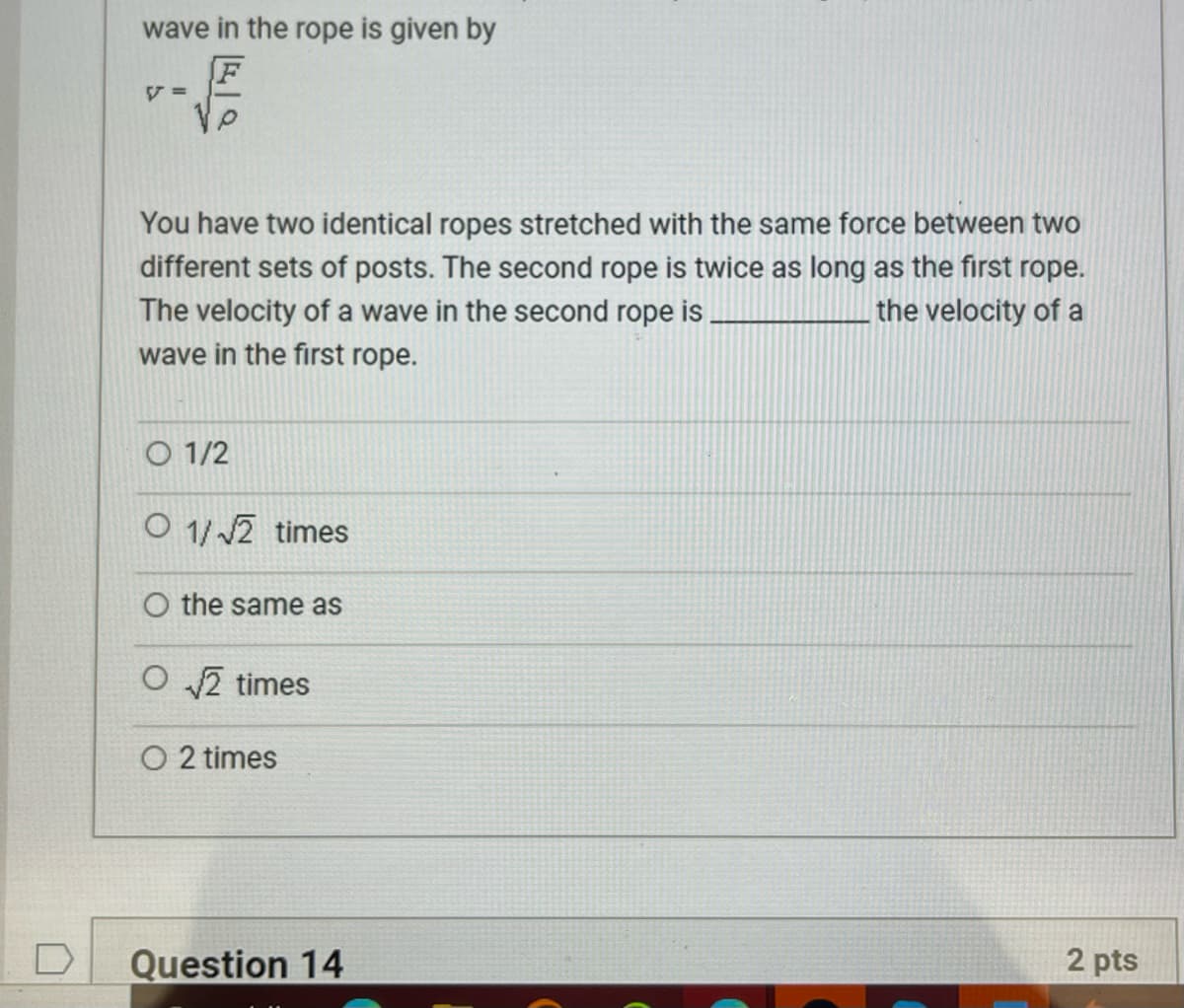 wave in the rope is given by
V =
You have two identical ropes stretched with the same force between two
different sets of posts. The second rope is twice as long as the first rope.
The velocity of a wave in the second rope is.
the velocity of a
wave in the first rope.
O 1/2
O 1/√2 times
O the same as
O√√2 times
O 2 times
2 pts
Question 14