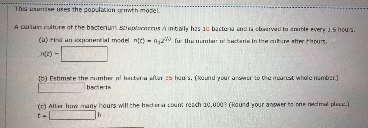 This exercise uses the population growth model.
A certain culture of the bacterium Streptococcus A initially has 10 bacteria and is observed to double every 1.5 hours.
(a) Find an exponential model n(t) = no2 for the number of bacteria in the culture after t hours.
%3D
n(t) =
(b) Estimate the number of bacteria after 35 hours. (Round your answer to the nearest whole number.)
bacteria
(c) After how many hours will the bacteria count reach 10,000? (Round your answer to one decimal place.)
t =
