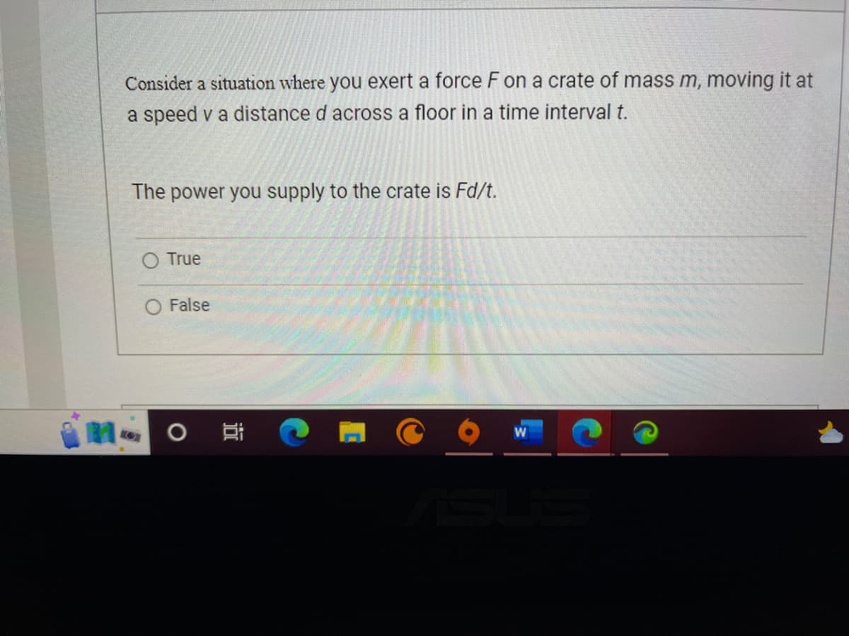 Consider a situation where you exert a force F on a crate of mass m, moving it at
a speed v a distance d across a floor in a time interval t.
The power you supply to the crate is Fd/t.
True
False
NO O