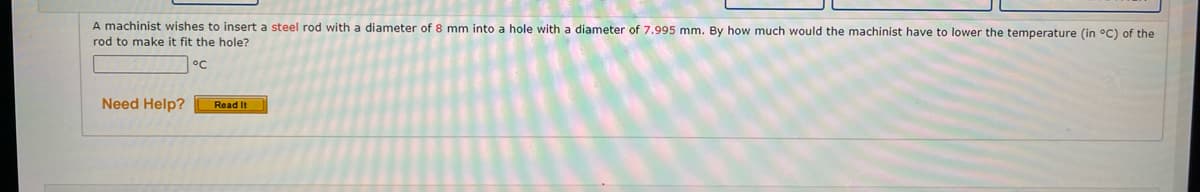 A machinist wishes to insert a steel rod with a diameter of 8 mm into a hole with a diameter of 7.995 mm. By how much would the machinist have to lower the temperature (in °C) of the
rod to make it fit the hole?
Need Help?
Read It