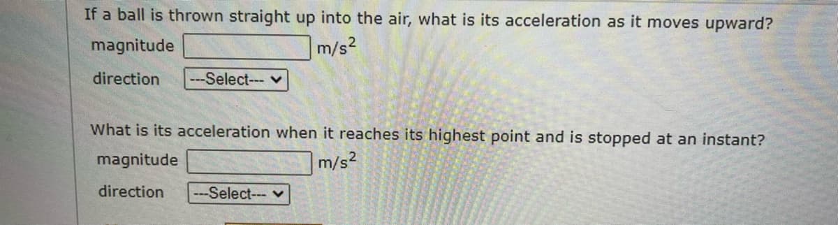 If a ball is thrown straight up into the air, what is its acceleration as it moves upward?
magnitude
m/s²
direction
---Select--- ♥
What is its acceleration when it reaches its highest point and is stopped at an instant?
magnitude
m/s²
direction
---Select--- v