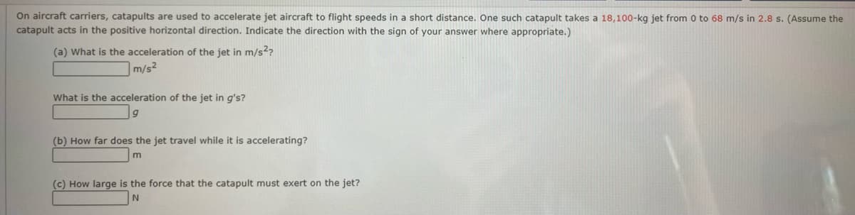 On aircraft carriers, catapults are used to accelerate jet aircraft to flight speeds in a short distance. One such catapult takes a 18,100-kg jet from 0 to 68 m/s in 2.8 s. (Assume the
catapult acts in the positive horizontal direction. Indicate the direction with the sign of your answer where appropriate.)
(a) What is the acceleration of the jet in m/s²?
m/s²
What is the acceleration of the jet in g's?
(b) How far does the jet travel while it is accelerating?
m
(c) How large is the force that the catapult must exert on the jet?
N