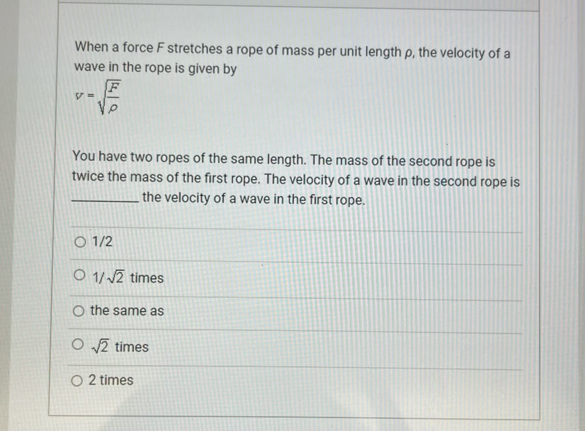 When a force F stretches a rope of mass per unit length p, the velocity of a
wave in the rope is given by
V =
F
You have two ropes of the same length. The mass of the second rope is
twice the mass of the first rope. The velocity of a wave in the second rope is
the velocity of a wave in the first rope.
01/2
O 1/√2 times
O the same as
O√√2 times
O 2 times