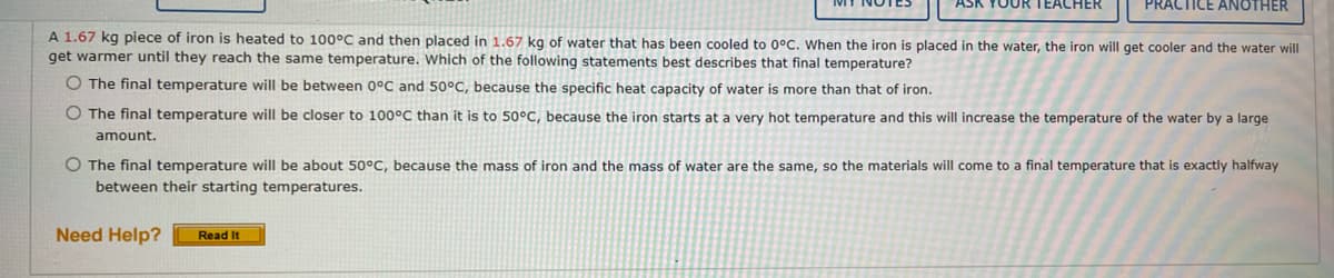 YOUR TEACHER
PRACTICE ANOTHER
A 1.67 kg piece of iron is heated to 100°C and then placed in 1.67 kg of water that has been cooled to 0°C. When the iron is placed in the water, the iron will get cooler and the water will
get warmer until they reach the same temperature. Which of the following statements best describes that final temperature?
O The final temperature will be between 0°C and 50°C, because the specific heat capacity of water is more than that of iron.
O The final temperature will be closer to 100°C than it is to 50°C, because the iron starts at a very hot temperature and this will increase the temperature of the water by a large
amount.
O The final temperature will be about 50°C, because the mass of iron and the mass of water are the same, so the materials will come to a final temperature that is exactly halfway
between their starting temperatures.
Need Help? Read It