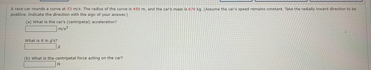 A race car rounds a curve at 53 m/s. The radius of the curve is 450 m, and the car's mass is 670 kg. (Assume the car's speed remains constant. Take the radially inward direction to be
positive. Indicate the direction with the sign of your answer.)
(a) What is the car's (centripetal) acceleration?
m/s²
What is it in q's?
(b) What is the centripetal force acting on the car?
