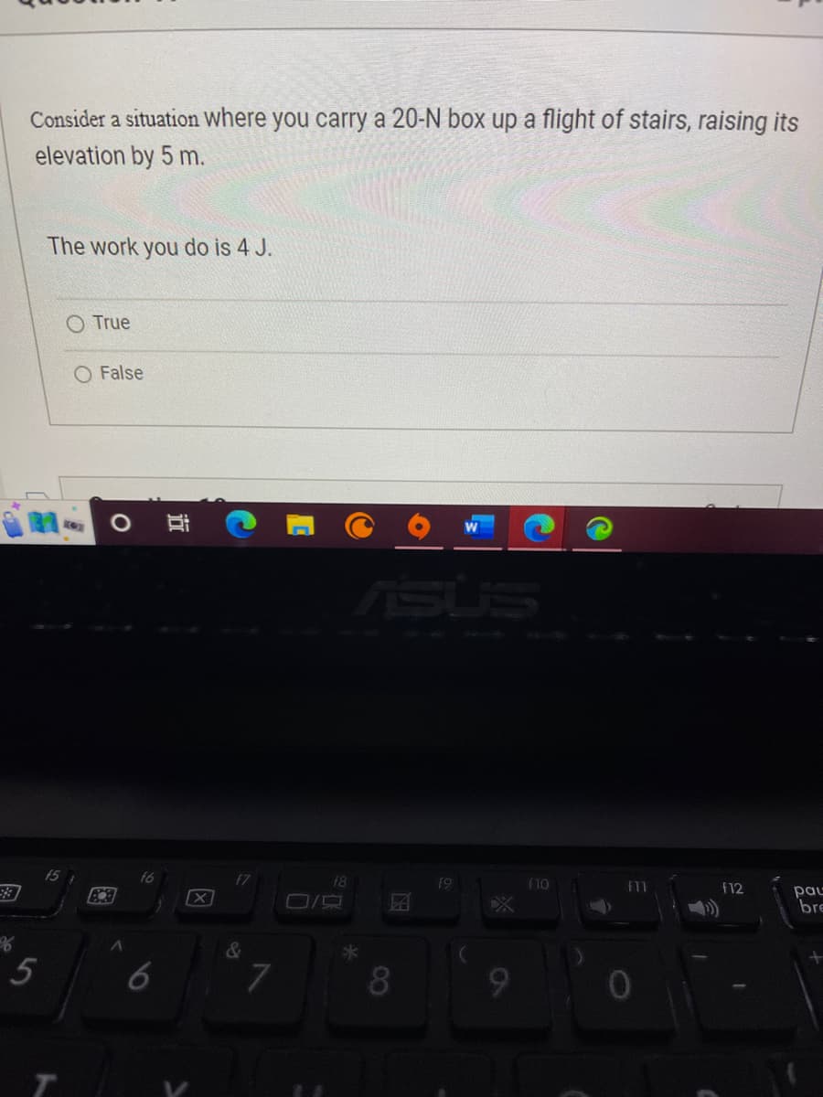 %
Consider a situation where you carry a 20-N box up a flight of stairs, raising its
elevation by 5 m.
5
The work you do is 4 J.
15
True
O False
O Bi
89
6
X
7
18
ASUS
8
A
19
9
f10
fll
f12
pau
bre