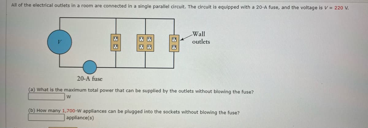 All of the electrical outlets in a room are connected in a single parallel circuit. The circuit is equipped with a 20-A fuse, and the voltage is V = 220 V.
88
"
4
Wall
outlets
20-A fuse
(a) What is the maximum total power that can be supplied by the outlets without blowing the fuse?
W
(b) How many 1,700-W appliances can be plugged into the sockets without blowing the fuse?
appliance(s)