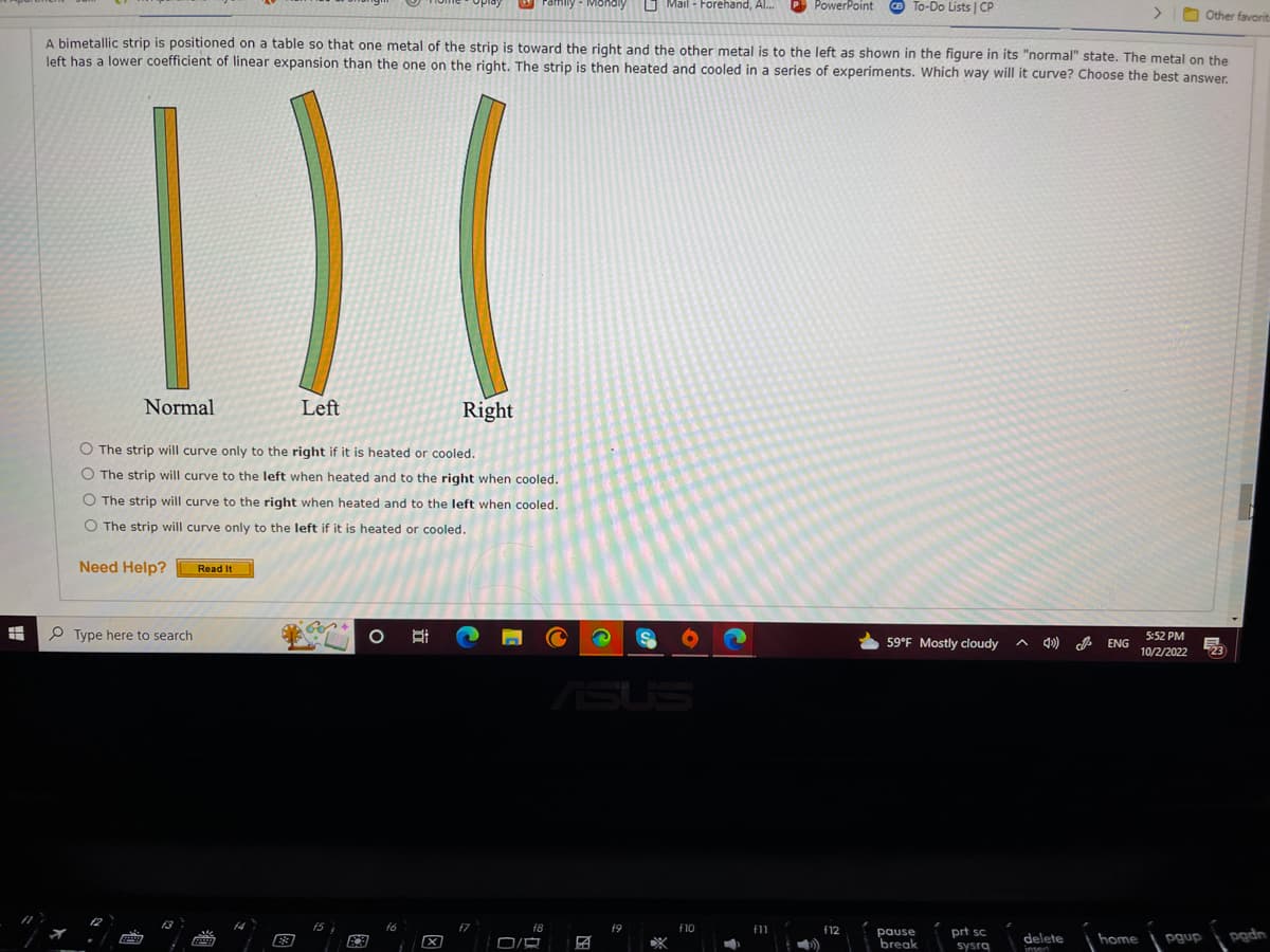 H
1) (
Normal
Left
Right
O The strip will curve only to the right if it is heated or cooled.
O The strip will curve to the left when heated and to the right when cooled.
O The strip will curve to the right when heated and to the left when cooled.
O The strip will curve only to the left if it is heated or cooled.
Need Help?
Type here to search
6229
A bimetallic strip is positioned on a table so that one metal of the strip is toward the right and the other metal is to the left as shown in the figure in its "normal" state. The metal on the
left has a lower coefficient of linear expansion than the one on the right. The strip is then heated and cooled in a series of experiments. Which way will it curve? Choose the best answer.
Read It
FELLE
FCB
O
f6
1
B i
ramily
X
O/
f8
2
19
Mail - Forehand, Al...
S
f10
PowerPoint
f11
To-Do Lists | CP
f12
59°F Mostly cloudy
pause
break
prt sc
sysra
^ 4)
delete
insert
ENG
>
home
Other favorit
5:52 PM
10/2/2022 723
E
pgup
-
pgdn