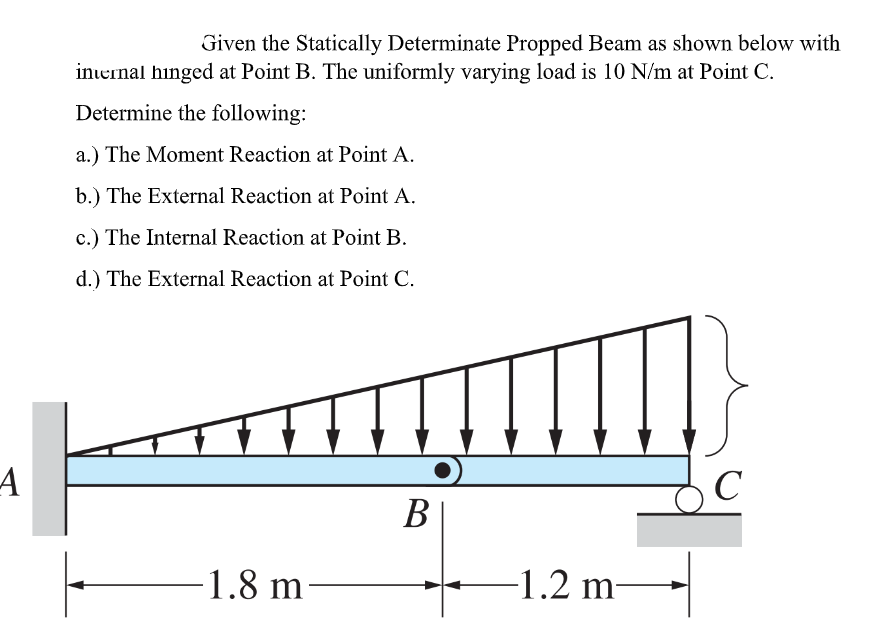 Given the Statically Determinate Propped Beam as shown below with
inernal hinged at Point B. The uniformly varying load is 10 N/m at Point C.
Determine the following:
a.) The Moment Reaction at Point A.
b.) The External Reaction at Point A.
c.) The Internal Reaction at Point B.
d.) The External Reaction at Point C.
C
B|
1.8 m
-1.2 m–
