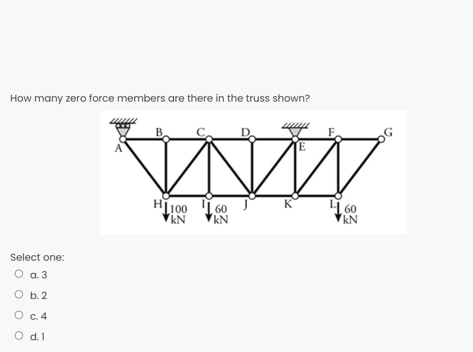 How many zero force members are there in the truss shown?
F.
B
E
A
K
H100
VkN
I| 60
kN
L[ 60
kN
Select one:
О а. 3
O b. 2
О с. 4
O d. 1
