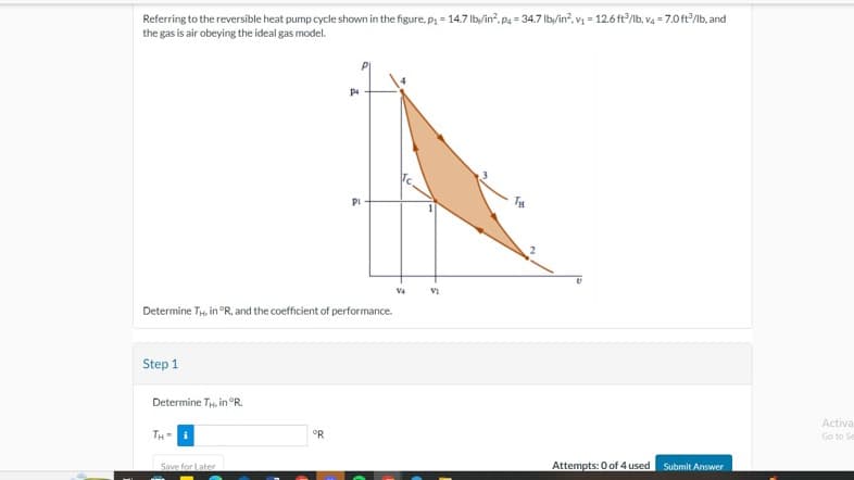 Referring to the reversible heat pump cycle shown in the figure, p₁ = 14.7 lby/in². Pa = 34.7 lb/in², v₁ = 12.6 ft3/lb, v4 = 7.0 ft³/lb, and
the gas is air obeying the ideal gas model.
Step 1
Determine TH. in °R, and the coefficient of performance.
Determine TH. in °R.
TH= i
Save for Later
P4
°R
PI
V4
VI
Ty
Attempts: 0 of 4 used Submit Answer
Activa
Go to Se