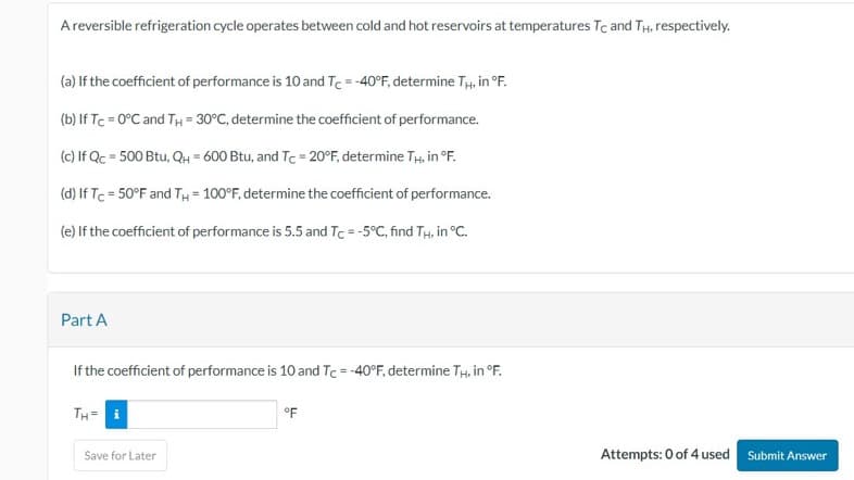 A reversible refrigeration cycle operates between cold and hot reservoirs at temperatures Tc and TH, respectively.
(a) If the coefficient of performance is 10 and Tc = -40°F, determine TH, in °F.
(b) If Tc = 0°C and TH = 30°C, determine the coefficient of performance.
(c) If Qc = 500 Btu, QH=600 Btu, and Tc = 20°F, determine TH, in °F.
(d) If Tc = 50°F and TH = 100°F, determine the coefficient of performance.
(e) If the coefficient of performance is 5.5 and Tc = -5°C, find TH, in °C.
Part A
If the coefficient of performance is 10 and Tc = -40°F, determine TH, in °F.
TH= i
Save for Later
°F
Attempts: 0 of 4 used Submit Answer