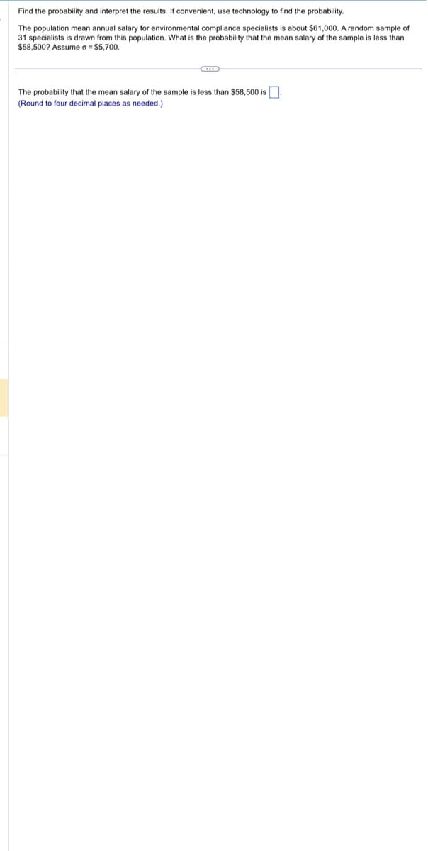 Find the probability and interpret the results. If convenient, use technology to find the probability.
The population mean annual salary for environmental compliance specialists is about $61,000. A random sample of
31 specialists is drawn from this population. What is the probability that the mean salary of the sample is less than
$58,500? Assume = $5,700.
The probability that the mean salary of the sample is less than $58,500 is.
(Round to four decimal places as needed.)
