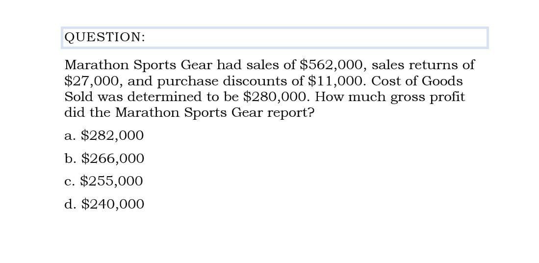 QUESTION:
Marathon Sports Gear had sales of $562,000, sales returns of
$27,000, and purchase discounts of $11,000. Cost of Goods
Sold was determined to be $280,000. How much gross profit
did the Marathon Sports Gear report?
a. $282,000
b. $266,000
c. $255,000
d. $240,000