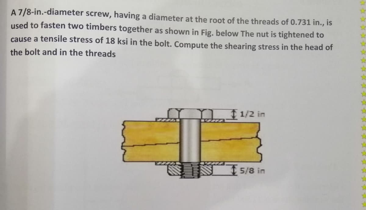 A7/8-in.-diameter screw, having a diameter at the root of the threads of 0.731 in., is
used to fasten two timbers together as shown in Fig. below The nut is tightened to
cause a tensile stress of 18 ksi in the bolt. Compute the shearing stress in the head of
the bolt and in the threads
m 1/2 in
15/8 in
