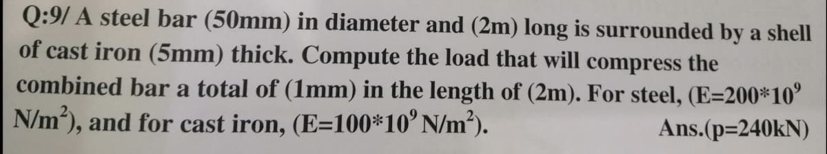 Q:9/ A steel bar (50mm) in diameter and (2m) long is surrounded by a shell
of cast iron (5mm) thick. Compute the load that will compress the
combined bar a total of (1mm) in the length of (2m). For steel, (E=200*10°
N/m), and for cast iron, (E=100*10° N/m²).
Ans.(p=240KN)
