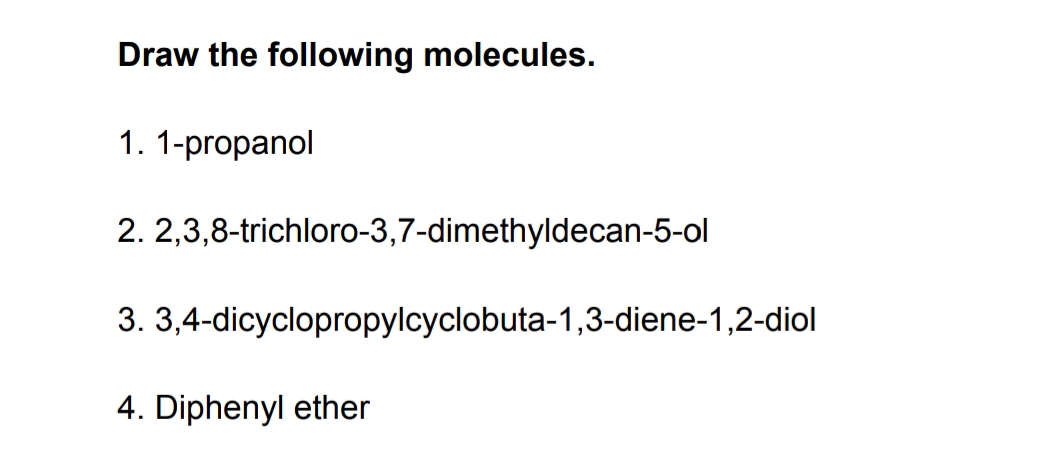 Draw the following molecules.
1. 1-propanol
2. 2,3,8-trichloro-3,7-dimethyldecan-5-ol
3.
4. Diphenyl ether
3,4-dicyclopropylcyclobuta-1,3-diene-1,2-diol