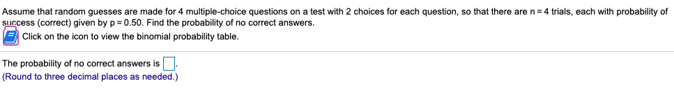 Assume that random guesses are made for 4 multiple-choice questions on a test with 2 choices for each question, so that there are n= 4 trials, each with probability of
success (correct) given by p= 0.50. Find the probability of no correct answers.
E Click on the icon to view the binomial probability table.
The probability of no correct answers is.
(Round to three decimal places as needed.)
