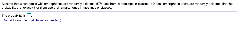 Assume that when adults with smartphones are randomly selected, 57% use them in meetings or classes. If 9 adult smartphone users are randomly selected, find the
probability that exactly 7 of them use their smartphones in meetings or classes.
The probability is.
(Round to four decimal places as needed.)
