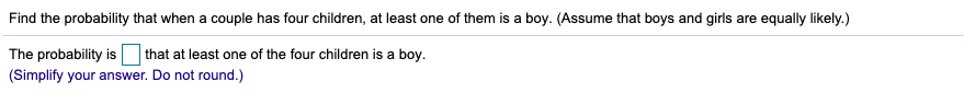 Find the probability that when a couple has four children, at least one of them is a boy. (Assume that boys and girls are equally likely.)
that at least one of the four children is a boy.
The probability is
(Simplify your answer. Do not round.)
