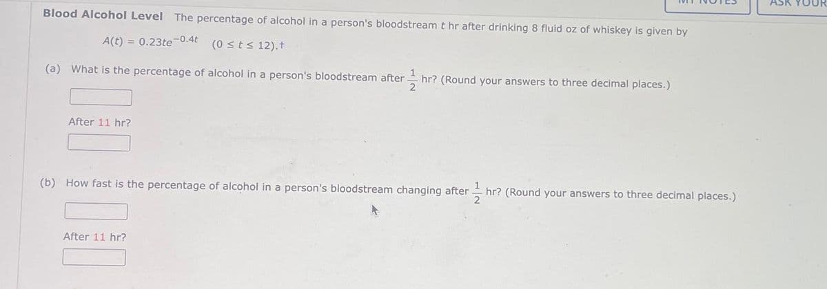 Blood Alcohol Level The percentage of alcohol in a person's bloodstream t hr after drinking 8 fluid oz of whiskey is given by
A(t) = 0.23te-0.4t
(0 ≤ t ≤ 12).+
(a) What is the percentage of alcohol in a person's bloodstream after hr? (Round your answers to three decimal places.)
2
After 11 hr?
(b) How fast is the percentage of alcohol in a person's bloodstream changing after hr? (Round your answers to three decimal places.)
After 11 hr?